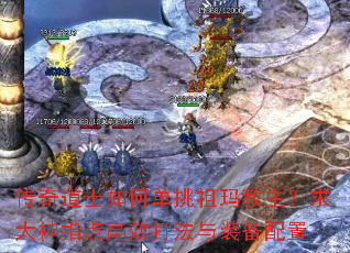 传奇道士如何单挑祖玛教主?求大神指点高效打法与装备配置 传奇道士如何单挑祖玛教主?求大神指点高效打法与装备配置