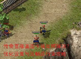 传奇官服画面卡顿如何解决?优化设置与流畅运行全攻略 传奇官服画面卡顿如何解决?优化设置与流畅运行全攻略