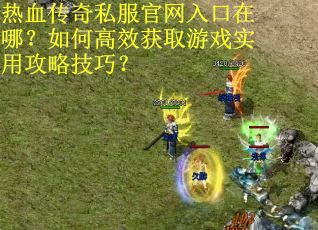 热血传奇私服官网入口在哪？如何高效获取游戏实用攻略技巧？
