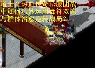 道士在热血传奇私服团战中如何巧妙运用毒符双施与群体治愈逆转战局？