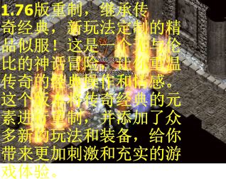1.76版重制，继承传奇经典，新玩法定制的精品似服！这是一个无与伦比的神话冒险，让你重温传奇的经典操作和情感。这个版本将传奇经典的元素进行重制，并添加了众多新的玩法和装备，给你带来更加刺激和充实的游戏体验。
